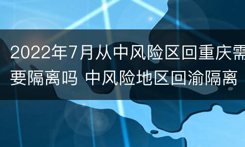 2022年7月从中风险区回重庆需要隔离吗 中风险地区回渝隔离几天