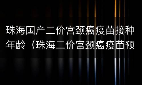 珠海国产二价宫颈癌疫苗接种年龄（珠海二价宫颈癌疫苗预约流程）