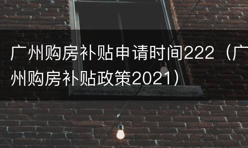 广州购房补贴申请时间222（广州购房补贴政策2021）