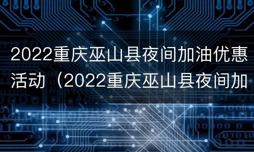 2022重庆巫山县夜间加油优惠活动（2022重庆巫山县夜间加油优惠活动视频）