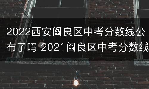 2022西安阎良区中考分数线公布了吗 2021阎良区中考分数线