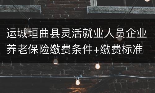 运城垣曲县灵活就业人员企业养老保险缴费条件+缴费标准