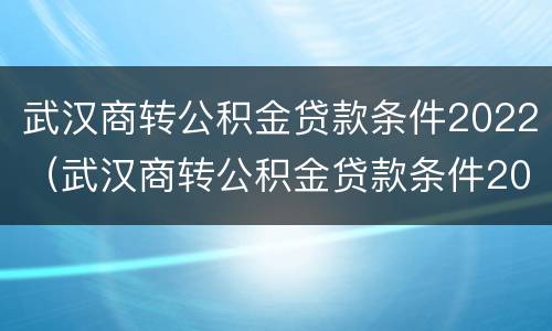 武汉商转公积金贷款条件2022（武汉商转公积金贷款条件2021）