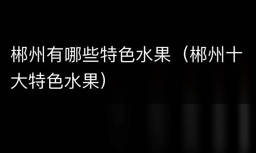郴州有哪些特色水果（郴州十大特色水果）