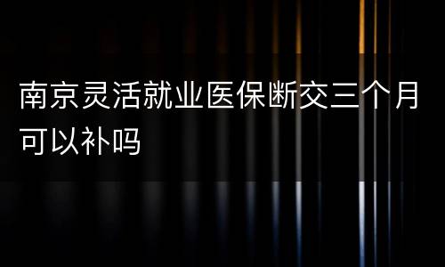 南京灵活就业医保断交三个月可以补吗