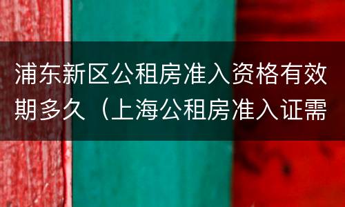 浦东新区公租房准入资格有效期多久（上海公租房准入证需要多久）
