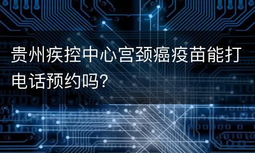 贵州疾控中心宫颈癌疫苗能打电话预约吗？