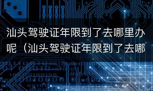 汕头驾驶证年限到了去哪里办呢（汕头驾驶证年限到了去哪里办呢换证）
