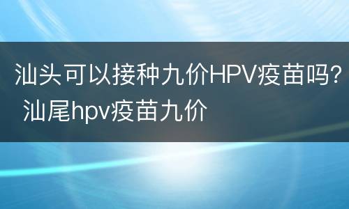 汕头可以接种九价HPV疫苗吗？ 汕尾hpv疫苗九价