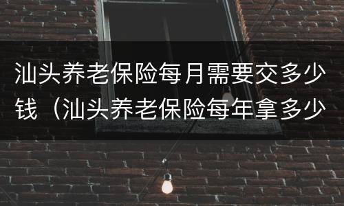 汕头养老保险每月需要交多少钱（汕头养老保险每年拿多少）