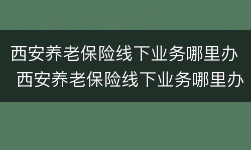 西安养老保险线下业务哪里办 西安养老保险线下业务哪里办的