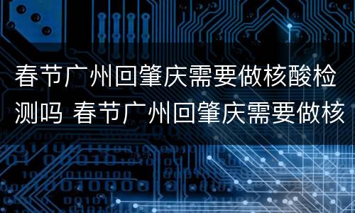 春节广州回肇庆需要做核酸检测吗 春节广州回肇庆需要做核酸检测吗