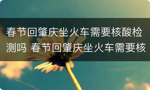 春节回肇庆坐火车需要核酸检测吗 春节回肇庆坐火车需要核酸检测吗现在