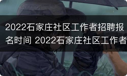 2022石家庄社区工作者招聘报名时间 2022石家庄社区工作者招聘报名时间表
