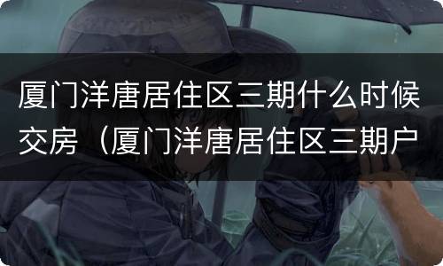 厦门洋唐居住区三期什么时候交房（厦门洋唐居住区三期户型）