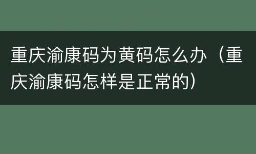 重庆渝康码为黄码怎么办（重庆渝康码怎样是正常的）