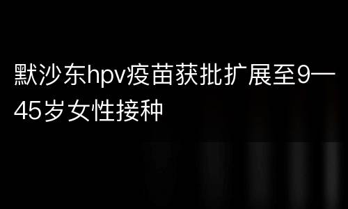 默沙东hpv疫苗获批扩展至9—45岁女性接种