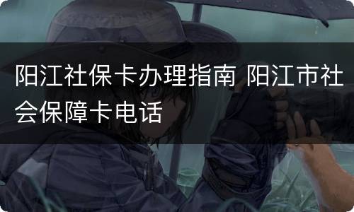 阳江社保卡办理指南 阳江市社会保障卡电话