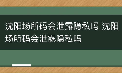 沈阳场所码会泄露隐私吗 沈阳场所码会泄露隐私吗