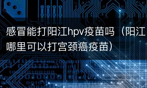 感冒能打阳江hpv疫苗吗（阳江哪里可以打宫颈癌疫苗）