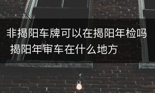 非揭阳车牌可以在揭阳年检吗 揭阳年审车在什么地方