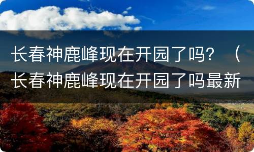 长春神鹿峰现在开园了吗？（长春神鹿峰现在开园了吗最新）