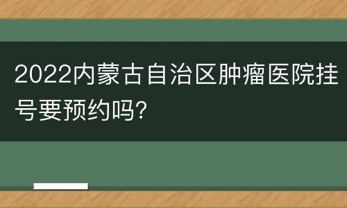 2022内蒙古自治区肿瘤医院挂号要预约吗？