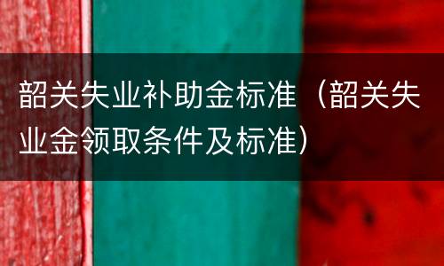 韶关失业补助金标准（韶关失业金领取条件及标准）