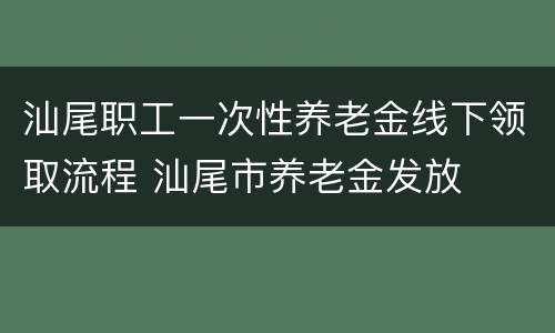 汕尾职工一次性养老金线下领取流程 汕尾市养老金发放