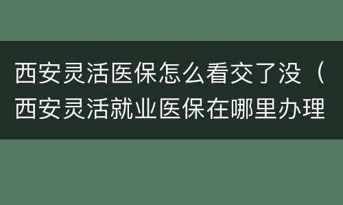 西安灵活医保怎么看交了没（西安灵活就业医保在哪里办理）