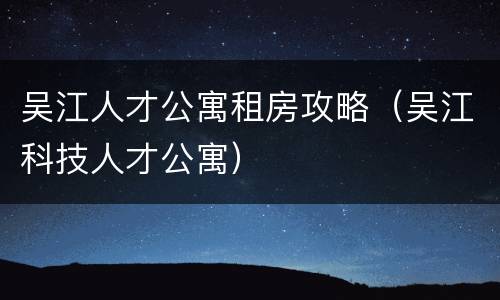 吴江人才公寓租房攻略（吴江科技人才公寓）