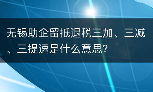 无锡助企留抵退税三加、三减、三提速是什么意思？