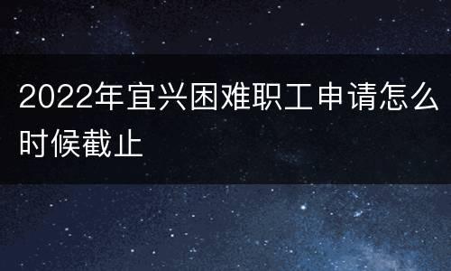 2022年宜兴困难职工申请怎么时候截止