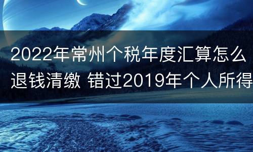 2022年常州个税年度汇算怎么退钱清缴 错过2019年个人所得税汇算清缴申报截止时间