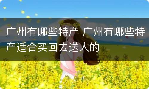 广州有哪些特产 广州有哪些特产适合买回去送人的
