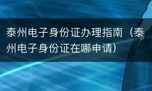 泰州电子身份证办理指南（泰州电子身份证在哪申请）