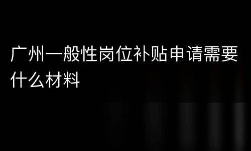 广州一般性岗位补贴申请需要什么材料