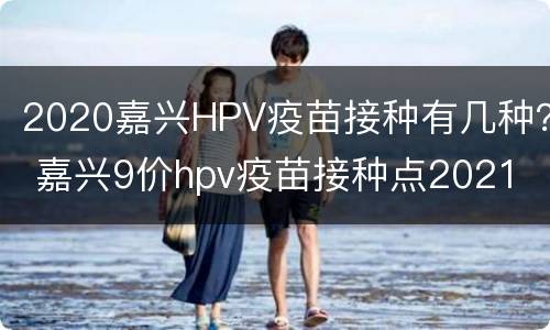 2020嘉兴HPV疫苗接种有几种？ 嘉兴9价hpv疫苗接种点2021