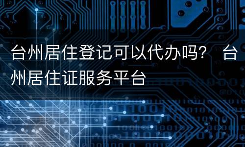 台州居住登记可以代办吗？ 台州居住证服务平台