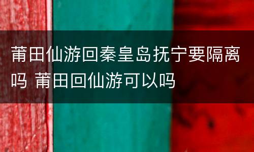 莆田仙游回秦皇岛抚宁要隔离吗 莆田回仙游可以吗