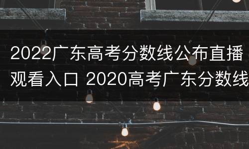 2022广东高考分数线公布直播观看入口 2020高考广东分数线出时间