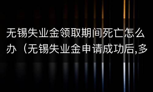 无锡失业金领取期间死亡怎么办（无锡失业金申请成功后,多少时间发放）