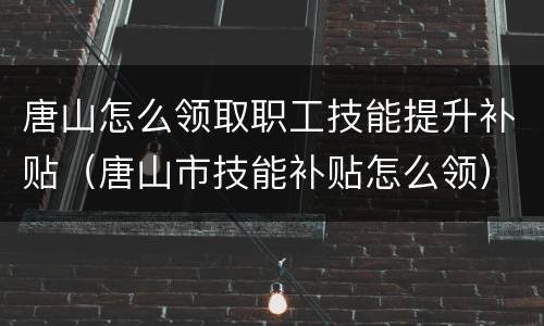 唐山怎么领取职工技能提升补贴（唐山市技能补贴怎么领）