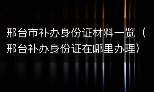 邢台市补办身份证材料一览（邢台补办身份证在哪里办理）