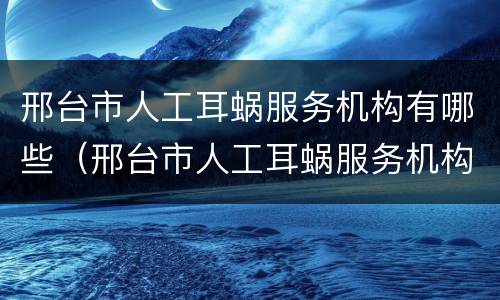 邢台市人工耳蜗服务机构有哪些（邢台市人工耳蜗服务机构有哪些地方）
