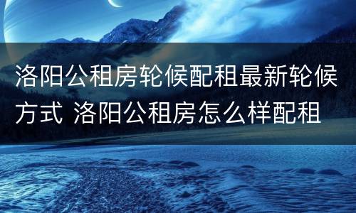 洛阳公租房轮候配租最新轮候方式 洛阳公租房怎么样配租