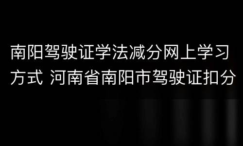 南阳驾驶证学法减分网上学习方式 河南省南阳市驾驶证扣分查询官网