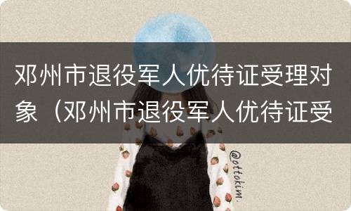 邓州市退役军人优待证受理对象（邓州市退役军人优待证受理对象是谁）