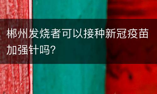 郴州发烧者可以接种新冠疫苗加强针吗？