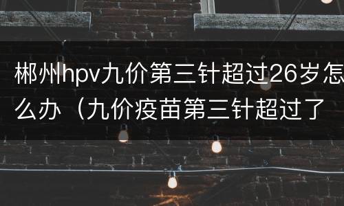 郴州hpv九价第三针超过26岁怎么办（九价疫苗第三针超过了26岁还有效吗）